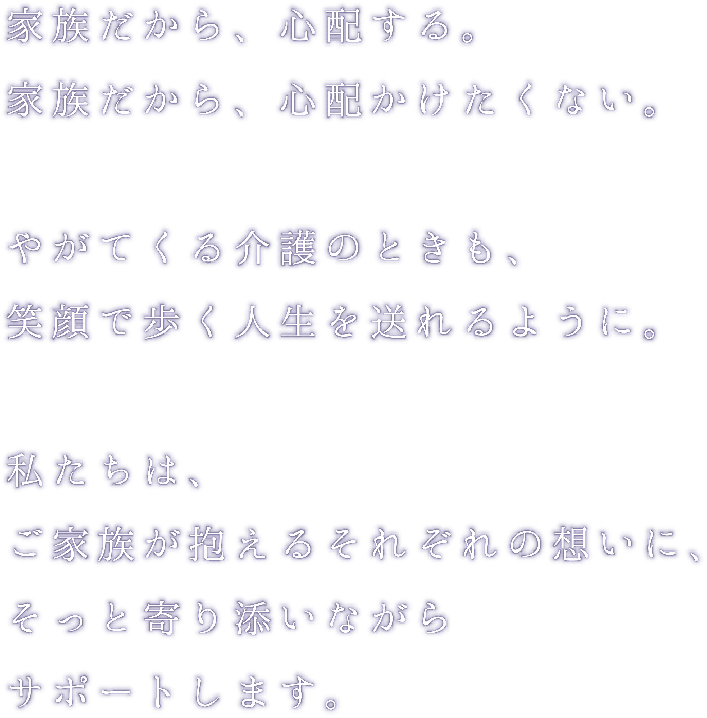 家族だから、心配する。家族だから、心配かけたくない。やがてくる介護のときも、笑顔で歩く人生を送れるように。私たちは、ご家族が抱えるそれぞれの想いに、そっと寄り添いながらサポートします。